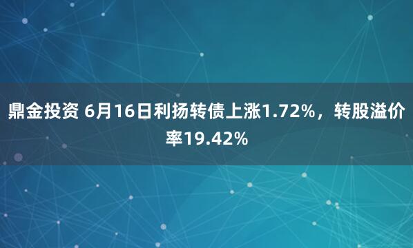 鼎金投资 6月16日利扬转债上涨1.72%，转股溢价率19.42%