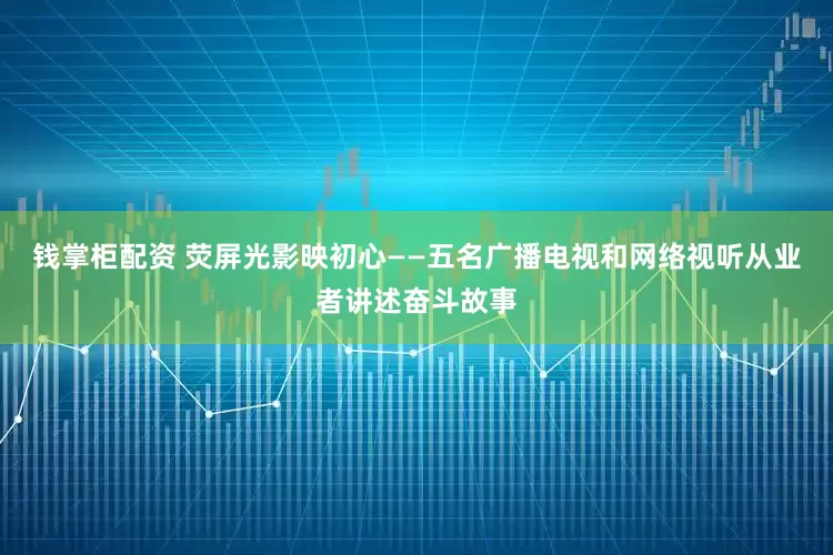 钱掌柜配资 荧屏光影映初心——五名广播电视和网络视听从业者讲述奋斗故事