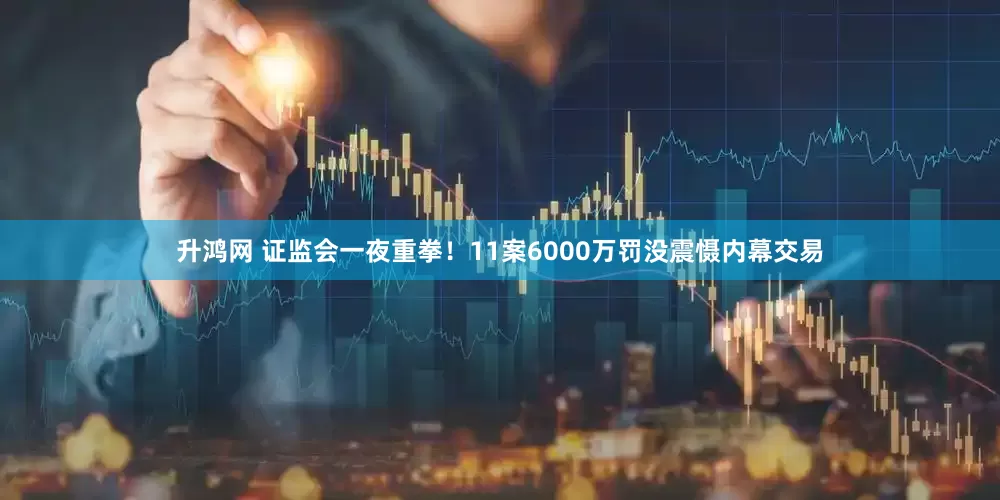 升鸿网 证监会一夜重拳！11案6000万罚没震慑内幕交易