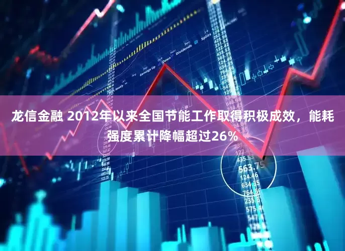 龙信金融 2012年以来全国节能工作取得积极成效，能耗强度累计降幅超过26%
