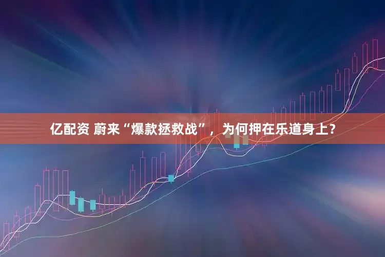 亿配资 蔚来“爆款拯救战”，为何押在乐道身上？