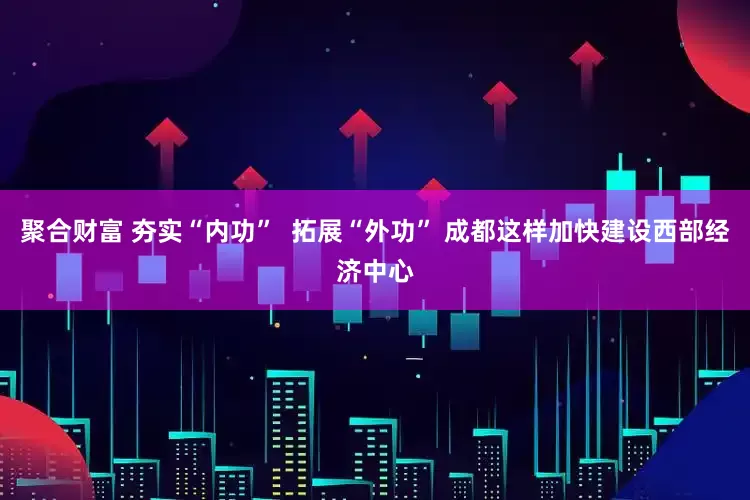 聚合财富 夯实“内功”  拓展“外功” 成都这样加快建设西部经济中心