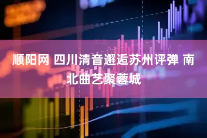 顺阳网 四川清音邂逅苏州评弹 南北曲艺聚蓉城