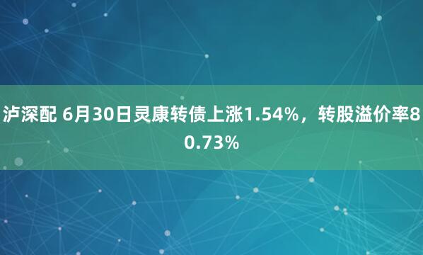 泸深配 6月30日灵康转债上涨1.54%，转股溢价率80.73%