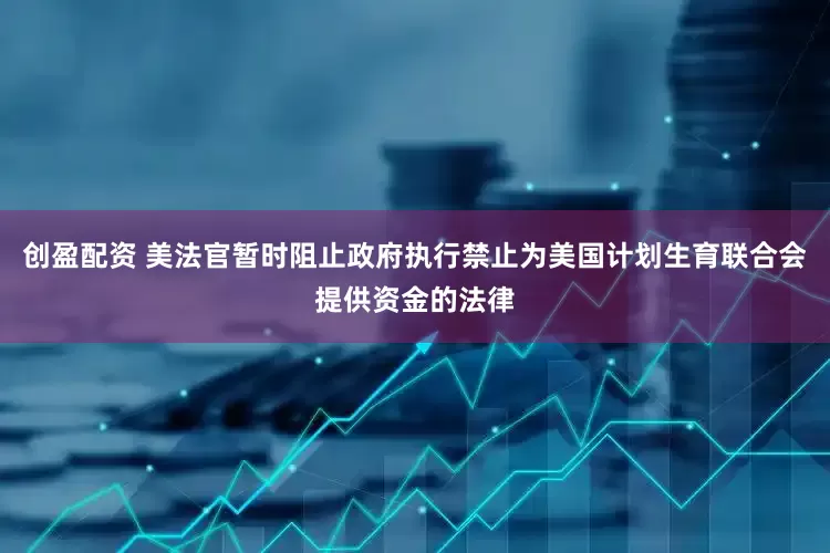 创盈配资 美法官暂时阻止政府执行禁止为美国计划生育联合会提供资金的法律