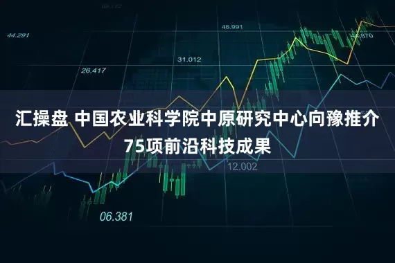 汇操盘 中国农业科学院中原研究中心向豫推介75项前沿科技成果