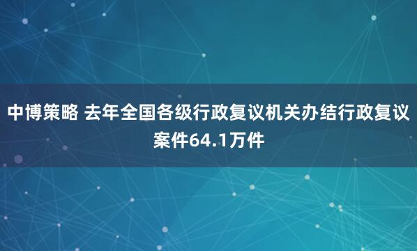 中博策略 去年全国各级行政复议机关办结行政复议案件64.1万件