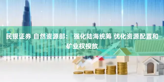 民银证券 自然资源部： 强化陆海统筹 优化资源配置和矿业权投放
