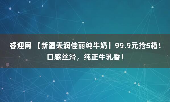 睿迎网 【新疆天润佳丽纯牛奶】99.9元抢5箱！口感丝滑，纯正牛乳香！
