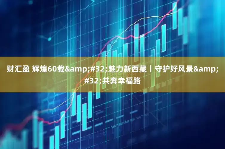 财汇盈 辉煌60载&#32;魅力新西藏丨守护好风景&#32;共奔幸福路