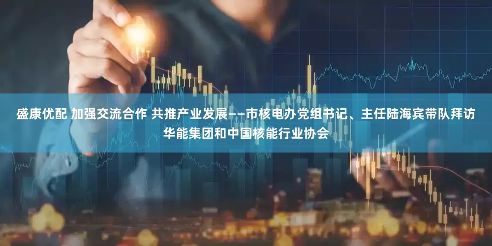 盛康优配 加强交流合作 共推产业发展——市核电办党组书记、主任陆海宾带队拜访华能集团和中国核能行业协会
