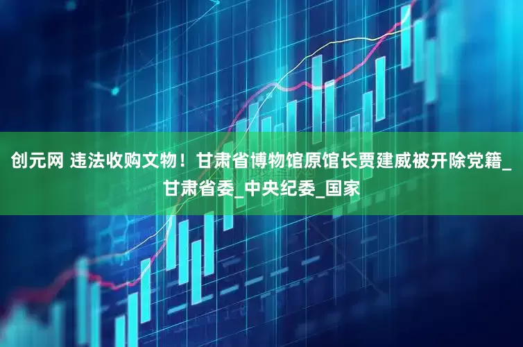 创元网 违法收购文物！甘肃省博物馆原馆长贾建威被开除党籍_甘肃省委_中央纪委_国家
