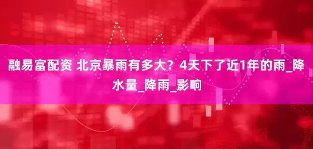 融易富配资 北京暴雨有多大？4天下了近1年的雨_降水量_降雨_影响