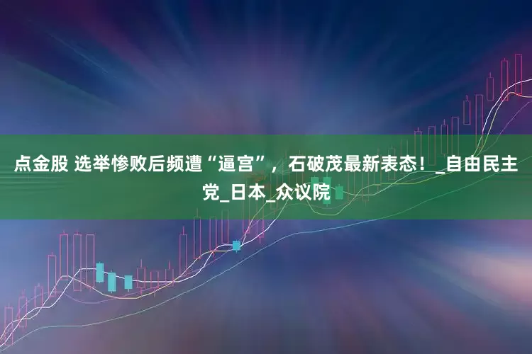 点金股 选举惨败后频遭“逼宫”，石破茂最新表态！_自由民主党_日本_众议院