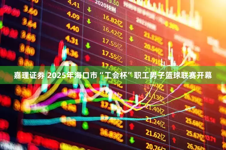 嘉理证券 2025年海口市“工会杯”职工男子篮球联赛开幕