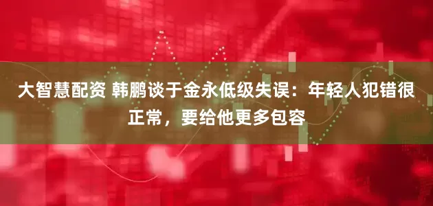 大智慧配资 韩鹏谈于金永低级失误：年轻人犯错很正常，要给他更多包容