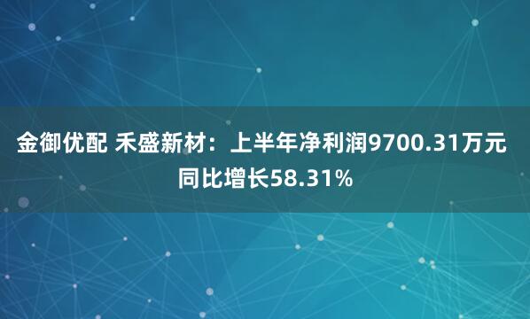 金御优配 禾盛新材：上半年净利润9700.31万元 同比增长58.31%