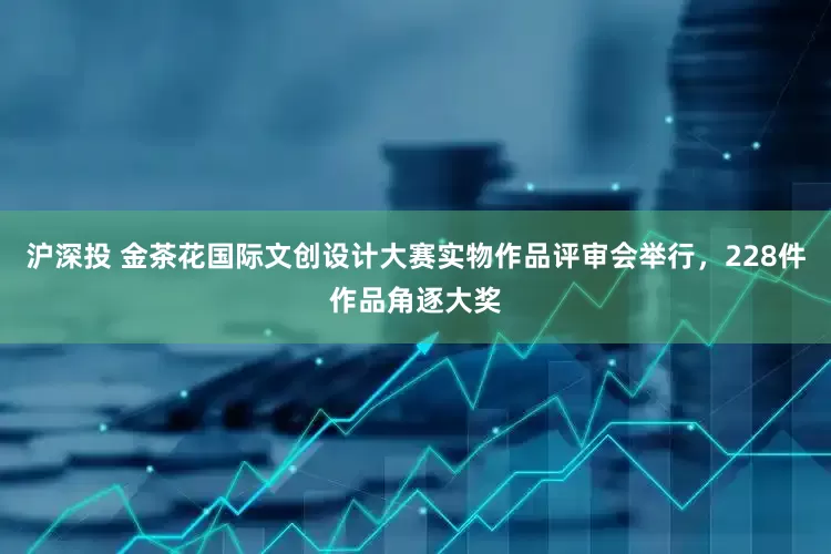 沪深投 金茶花国际文创设计大赛实物作品评审会举行，228件作品角逐大奖