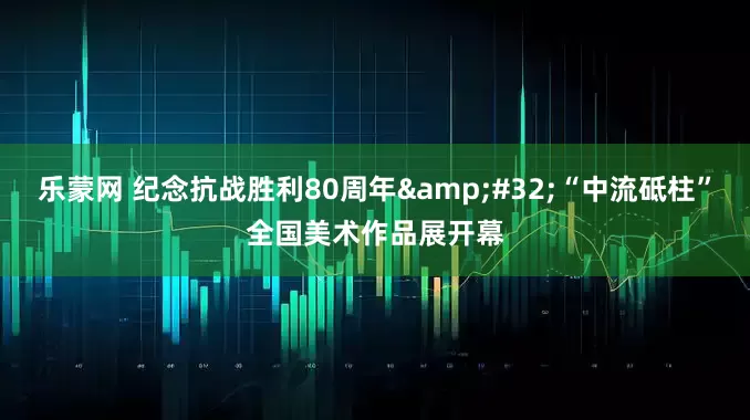 乐蒙网 纪念抗战胜利80周年&#32;“中流砥柱”全国美术作品展开幕