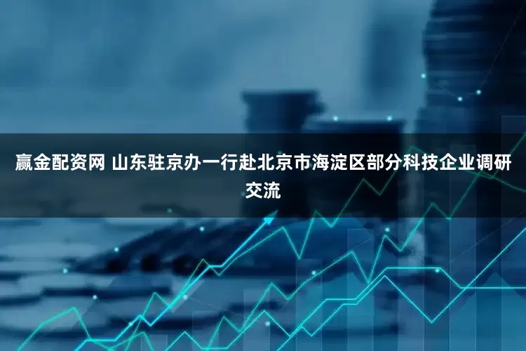 赢金配资网 山东驻京办一行赴北京市海淀区部分科技企业调研交流