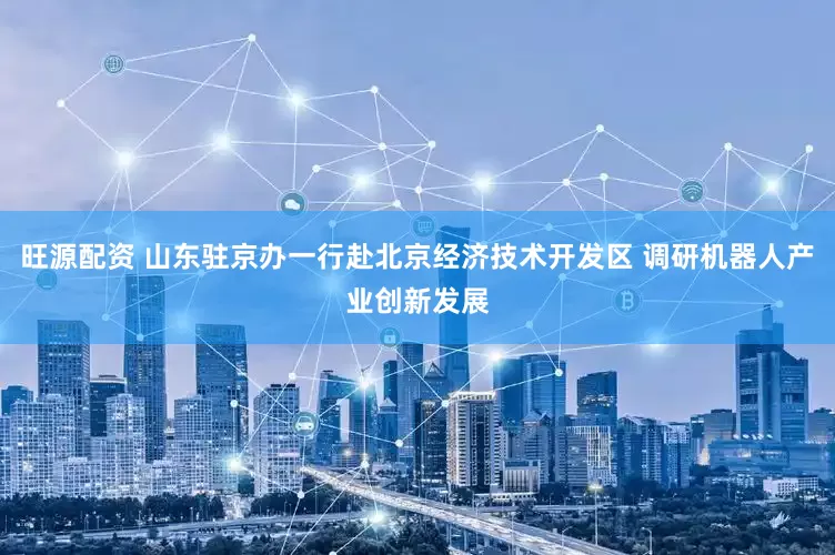 旺源配资 山东驻京办一行赴北京经济技术开发区 调研机器人产业创新发展