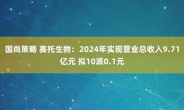国尚策略 赛托生物：2024年实现营业总收入9.71亿元 拟10派0.1元
