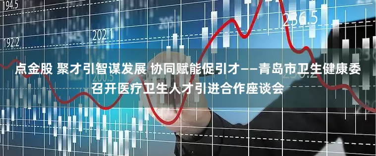 点金股 聚才引智谋发展 协同赋能促引才——青岛市卫生健康委召开医疗卫生人才引进合作座谈会