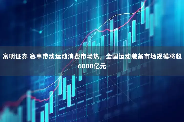 富明证券 赛事带动运动消费市场热，全国运动装备市场规模将超6000亿元
