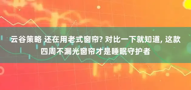 云谷策略 还在用老式窗帘? 对比一下就知道, 这款四周不漏光窗帘才是睡眠守护者