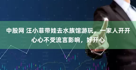 中股网 汪小菲带娃去水族馆游玩，一家人开开心心不受流言影响，好开心
