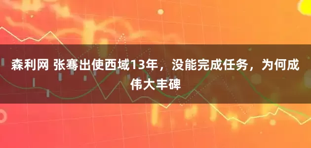 森利网 张骞出使西域13年，没能完成任务，为何成伟大丰碑