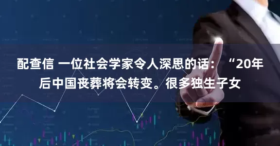 配查信 一位社会学家令人深思的话： “20年后中国丧葬将会转变。很多独生子女